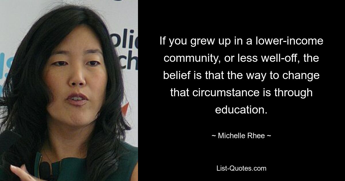 If you grew up in a lower-income community, or less well-off, the belief is that the way to change that circumstance is through education. — © Michelle Rhee