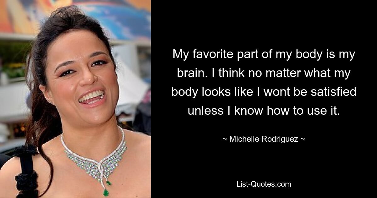 My favorite part of my body is my brain. I think no matter what my body looks like I wont be satisfied unless I know how to use it. — © Michelle Rodriguez