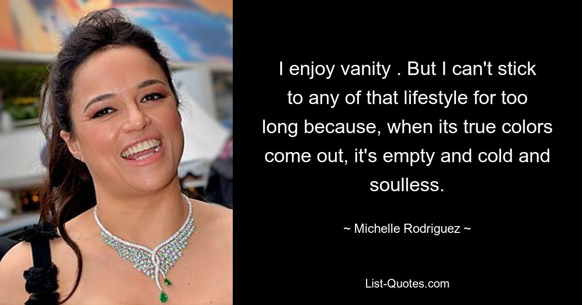 I enjoy vanity . But I can't stick to any of that lifestyle for too long because, when its true colors come out, it's empty and cold and soulless. — © Michelle Rodriguez