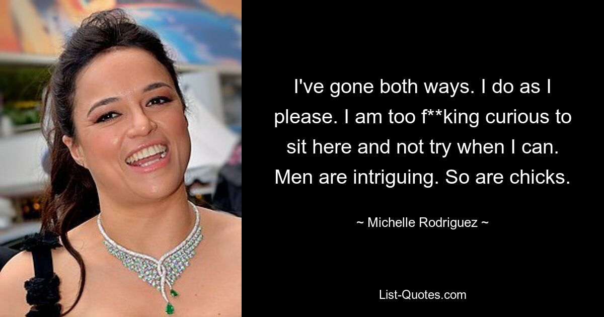 I've gone both ways. I do as I please. I am too f**king curious to sit here and not try when I can. Men are intriguing. So are chicks. — © Michelle Rodriguez