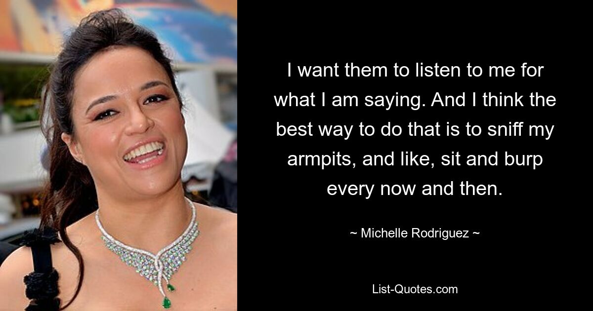 I want them to listen to me for what I am saying. And I think the best way to do that is to sniff my armpits, and like, sit and burp every now and then. — © Michelle Rodriguez