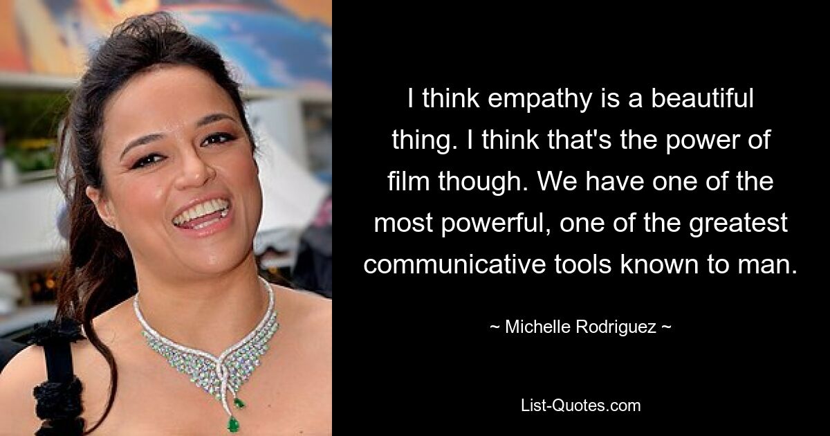 I think empathy is a beautiful thing. I think that's the power of film though. We have one of the most powerful, one of the greatest communicative tools known to man. — © Michelle Rodriguez