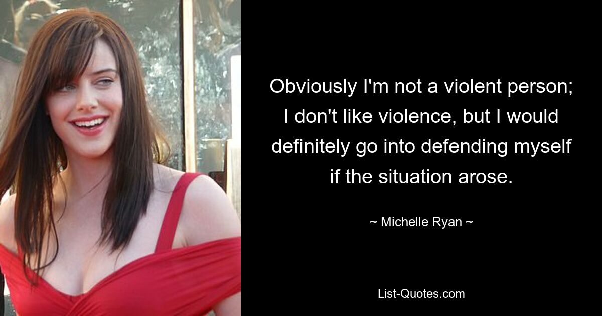 Obviously I'm not a violent person; I don't like violence, but I would definitely go into defending myself if the situation arose. — © Michelle Ryan