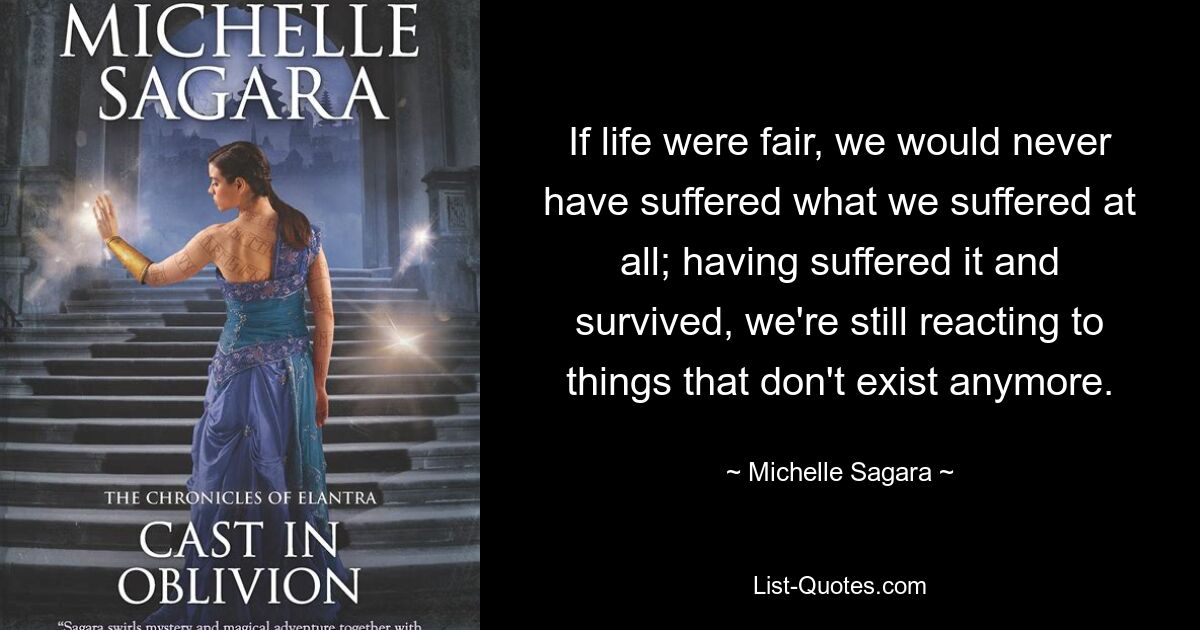 If life were fair, we would never have suffered what we suffered at all; having suffered it and survived, we're still reacting to things that don't exist anymore. — © Michelle Sagara