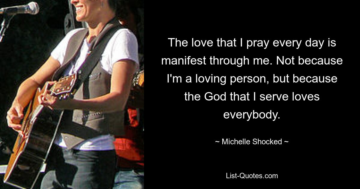 The love that I pray every day is manifest through me. Not because I'm a loving person, but because the God that I serve loves everybody. — © Michelle Shocked