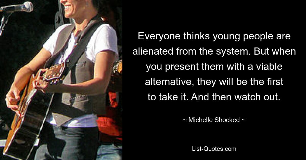 Everyone thinks young people are alienated from the system. But when you present them with a viable alternative, they will be the first to take it. And then watch out. — © Michelle Shocked