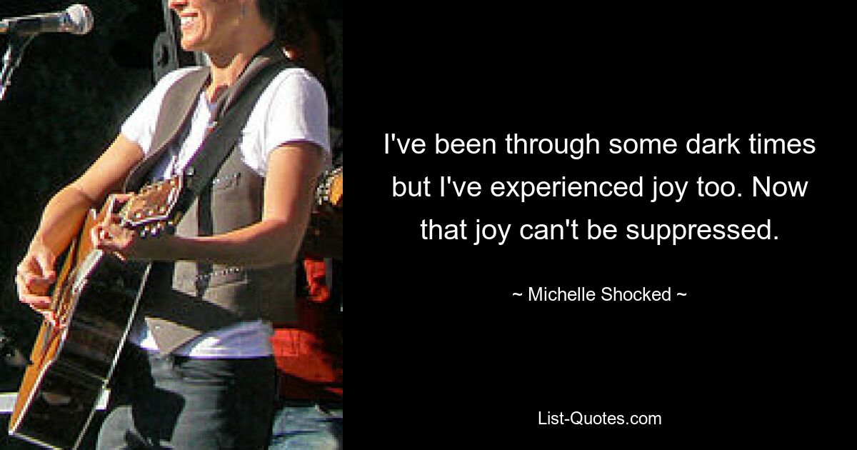 I've been through some dark times but I've experienced joy too. Now that joy can't be suppressed. — © Michelle Shocked