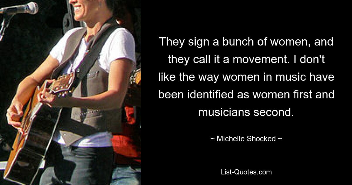 They sign a bunch of women, and they call it a movement. I don't like the way women in music have been identified as women first and musicians second. — © Michelle Shocked