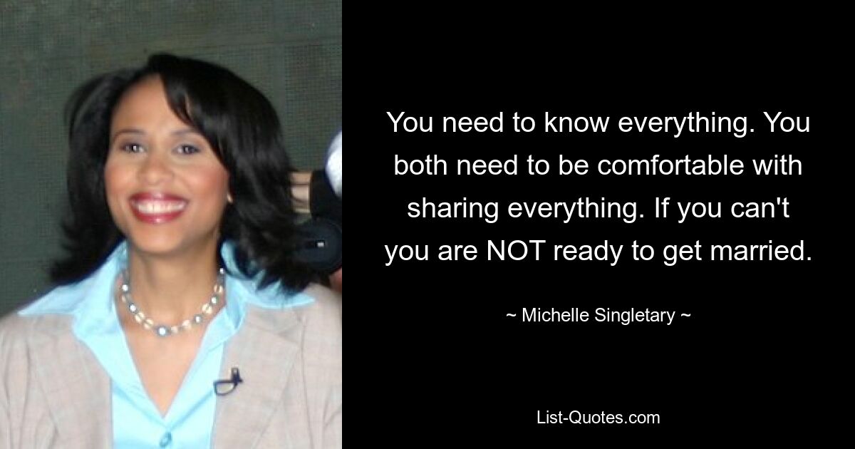 You need to know everything. You both need to be comfortable with sharing everything. If you can't you are NOT ready to get married. — © Michelle Singletary