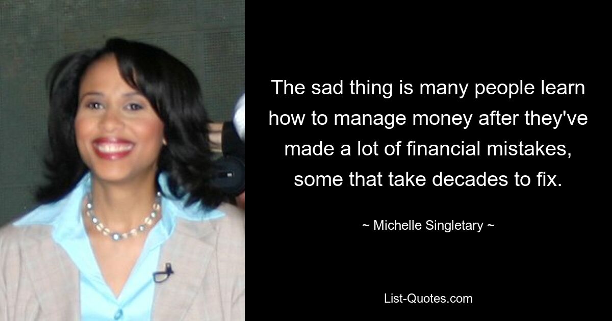 The sad thing is many people learn how to manage money after they've made a lot of financial mistakes, some that take decades to fix. — © Michelle Singletary