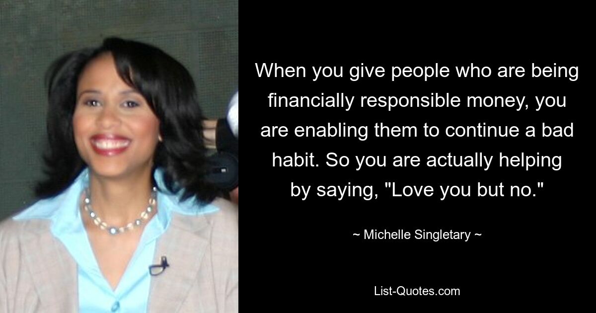 When you give people who are being financially responsible money, you are enabling them to continue a bad habit. So you are actually helping by saying, "Love you but no." — © Michelle Singletary