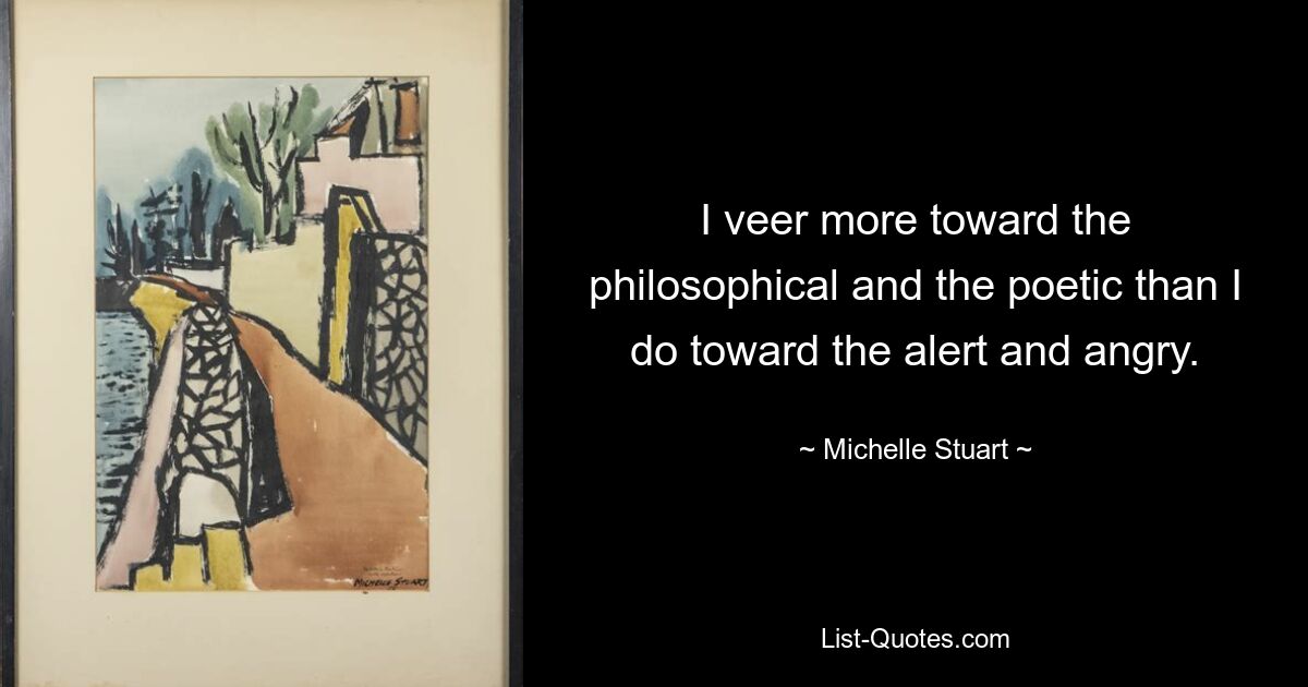 I veer more toward the philosophical and the poetic than I do toward the alert and angry. — © Michelle Stuart