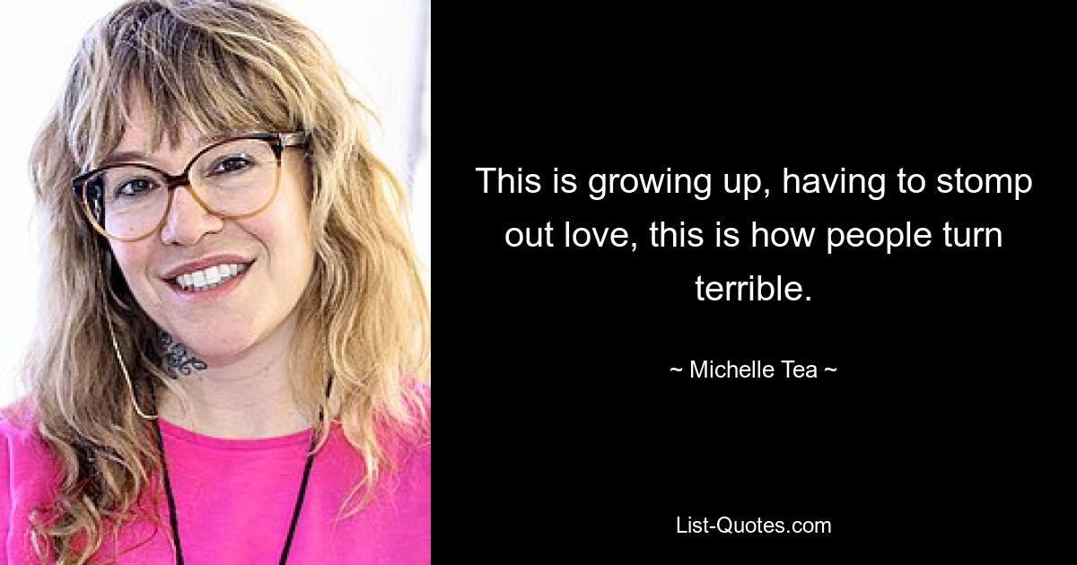 This is growing up, having to stomp out love, this is how people turn terrible. — © Michelle Tea