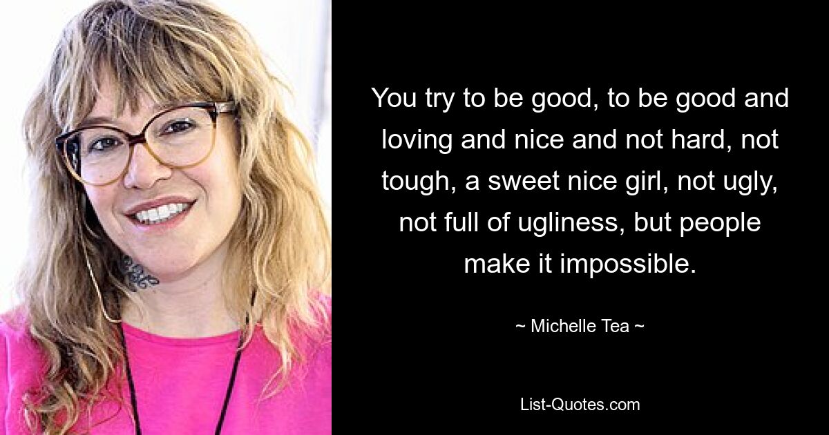 You try to be good, to be good and loving and nice and not hard, not tough, a sweet nice girl, not ugly, not full of ugliness, but people make it impossible. — © Michelle Tea