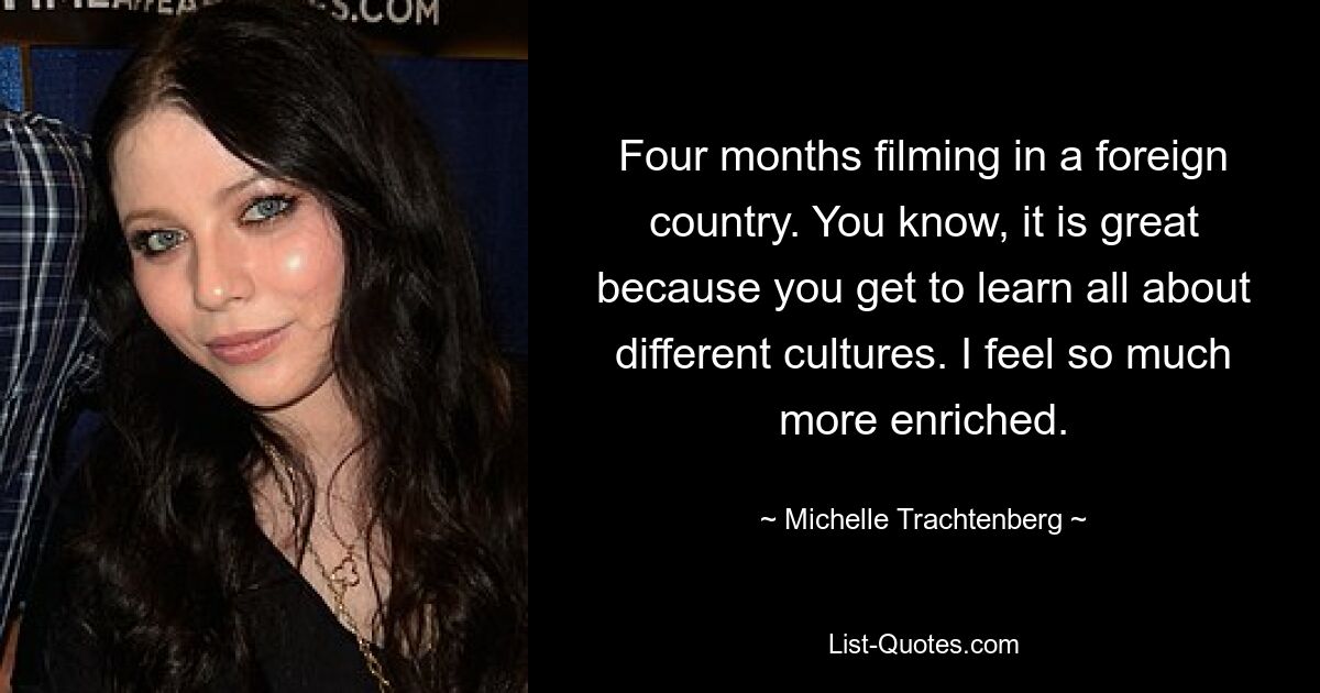 Four months filming in a foreign country. You know, it is great because you get to learn all about different cultures. I feel so much more enriched. — © Michelle Trachtenberg