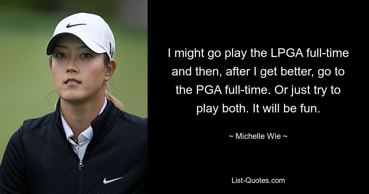 I might go play the LPGA full-time and then, after I get better, go to the PGA full-time. Or just try to play both. It will be fun. — © Michelle Wie