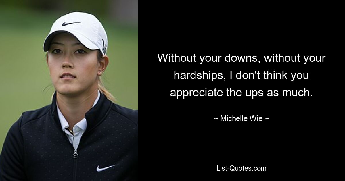 Without your downs, without your hardships, I don't think you appreciate the ups as much. — © Michelle Wie