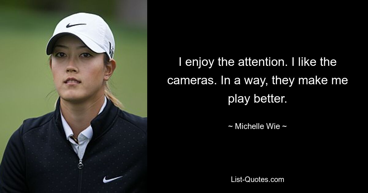 I enjoy the attention. I like the cameras. In a way, they make me play better. — © Michelle Wie