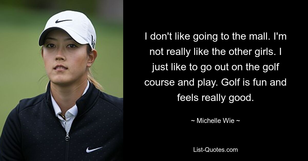 I don't like going to the mall. I'm not really like the other girls. I just like to go out on the golf course and play. Golf is fun and feels really good. — © Michelle Wie