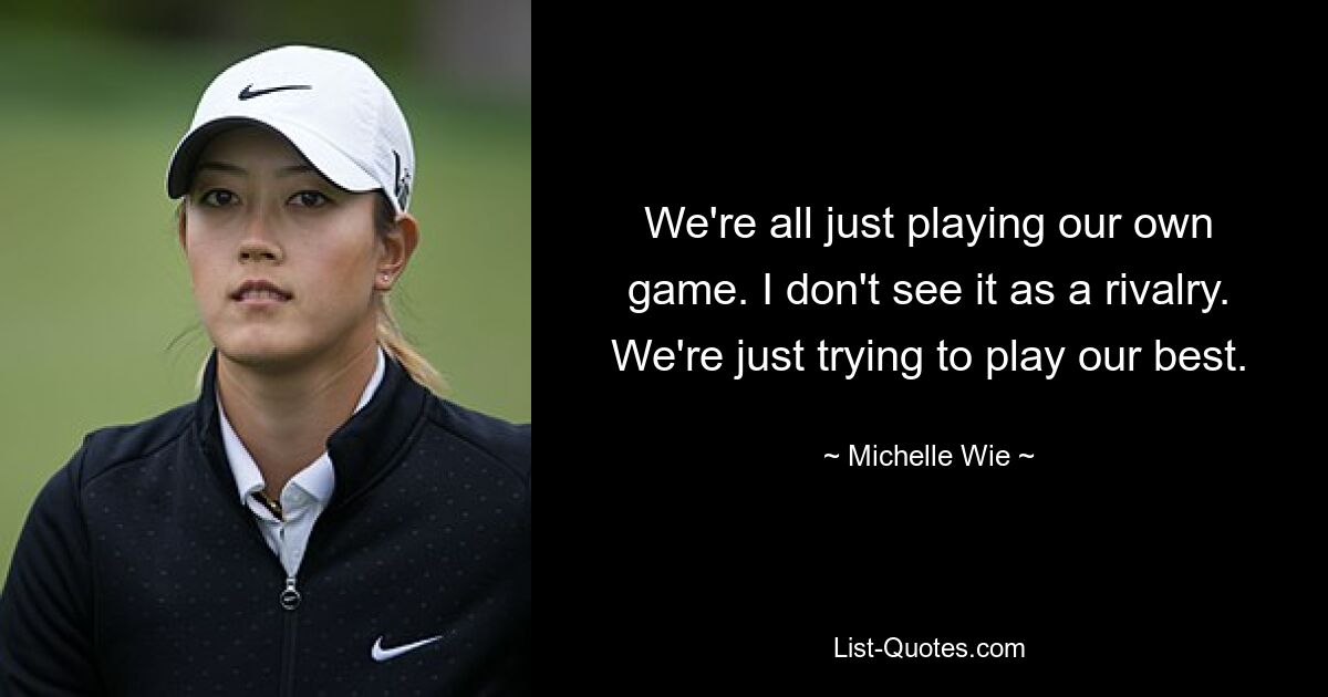 We're all just playing our own game. I don't see it as a rivalry. We're just trying to play our best. — © Michelle Wie