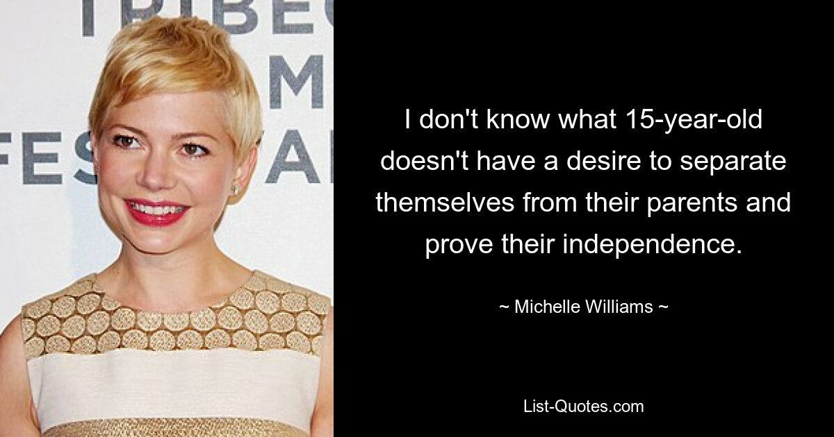 I don't know what 15-year-old doesn't have a desire to separate themselves from their parents and prove their independence. — © Michelle Williams