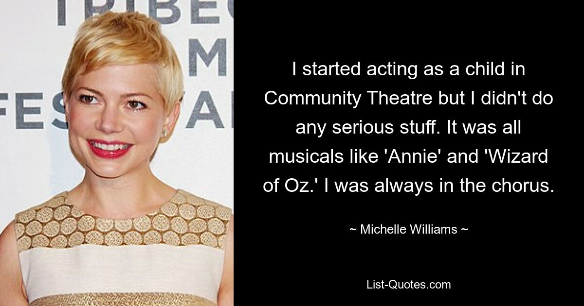 I started acting as a child in Community Theatre but I didn't do any serious stuff. It was all musicals like 'Annie' and 'Wizard of Oz.' I was always in the chorus. — © Michelle Williams