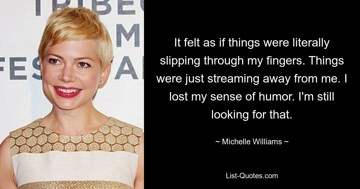 Es fühlte sich an, als würden mir die Dinge buchstäblich durch die Finger gleiten. Die Dinge strömten einfach vor mir weg. Ich habe meinen Sinn für Humor verloren. Ich suche immer noch danach. — © Michelle Williams 