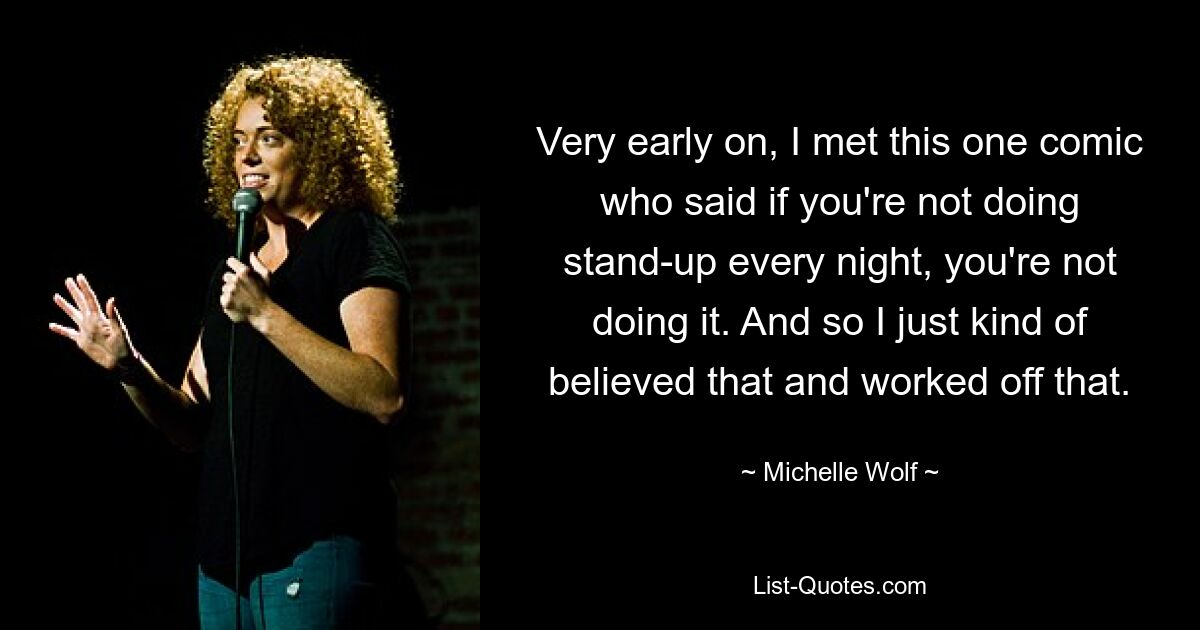 Very early on, I met this one comic who said if you're not doing stand-up every night, you're not doing it. And so I just kind of believed that and worked off that. — © Michelle Wolf