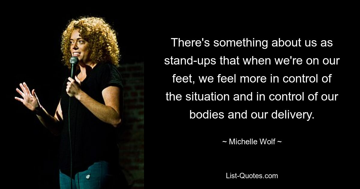 There's something about us as stand-ups that when we're on our feet, we feel more in control of the situation and in control of our bodies and our delivery. — © Michelle Wolf