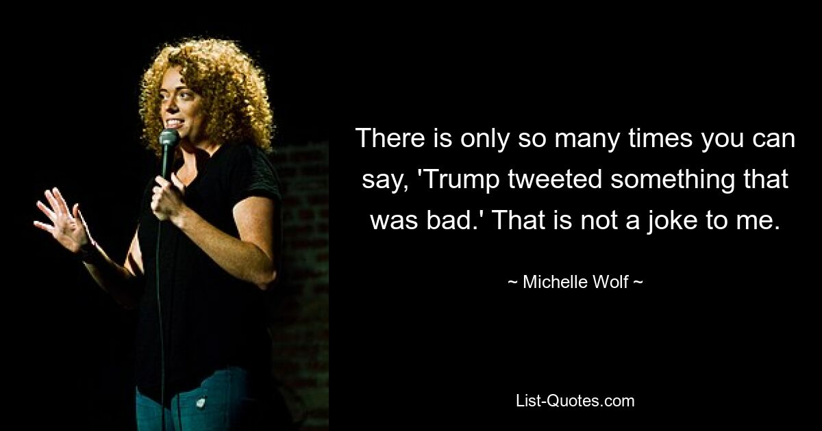 There is only so many times you can say, 'Trump tweeted something that was bad.' That is not a joke to me. — © Michelle Wolf