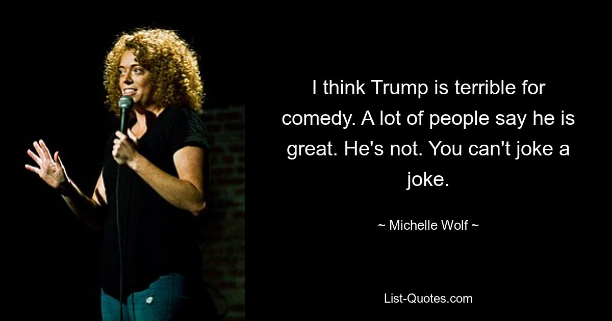 I think Trump is terrible for comedy. A lot of people say he is great. He's not. You can't joke a joke. — © Michelle Wolf