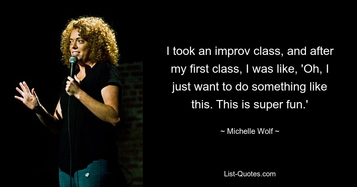 I took an improv class, and after my first class, I was like, 'Oh, I just want to do something like this. This is super fun.' — © Michelle Wolf