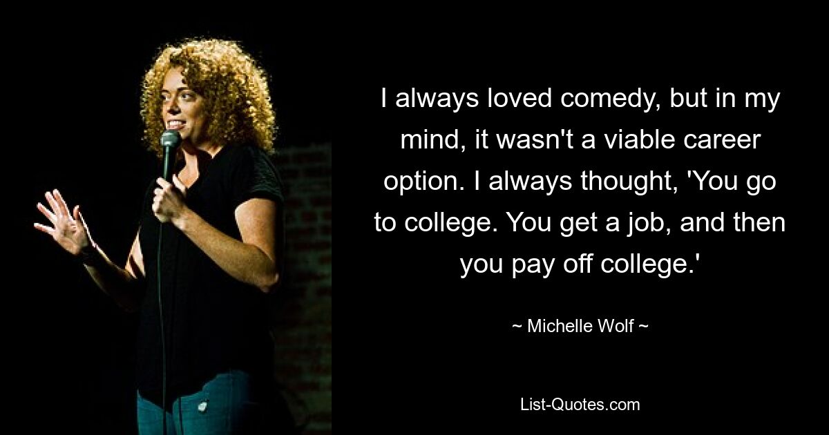 I always loved comedy, but in my mind, it wasn't a viable career option. I always thought, 'You go to college. You get a job, and then you pay off college.' — © Michelle Wolf