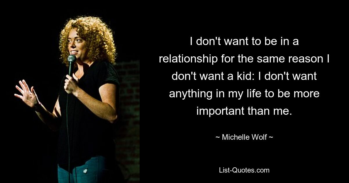 I don't want to be in a relationship for the same reason I don't want a kid: I don't want anything in my life to be more important than me. — © Michelle Wolf