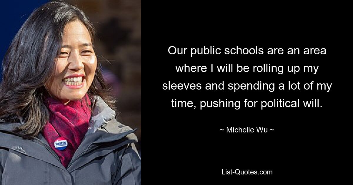 Our public schools are an area where I will be rolling up my sleeves and spending a lot of my time, pushing for political will. — © Michelle Wu