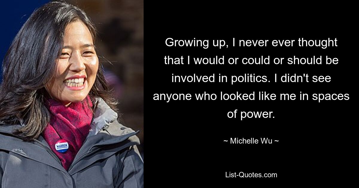 Growing up, I never ever thought that I would or could or should be involved in politics. I didn't see anyone who looked like me in spaces of power. — © Michelle Wu