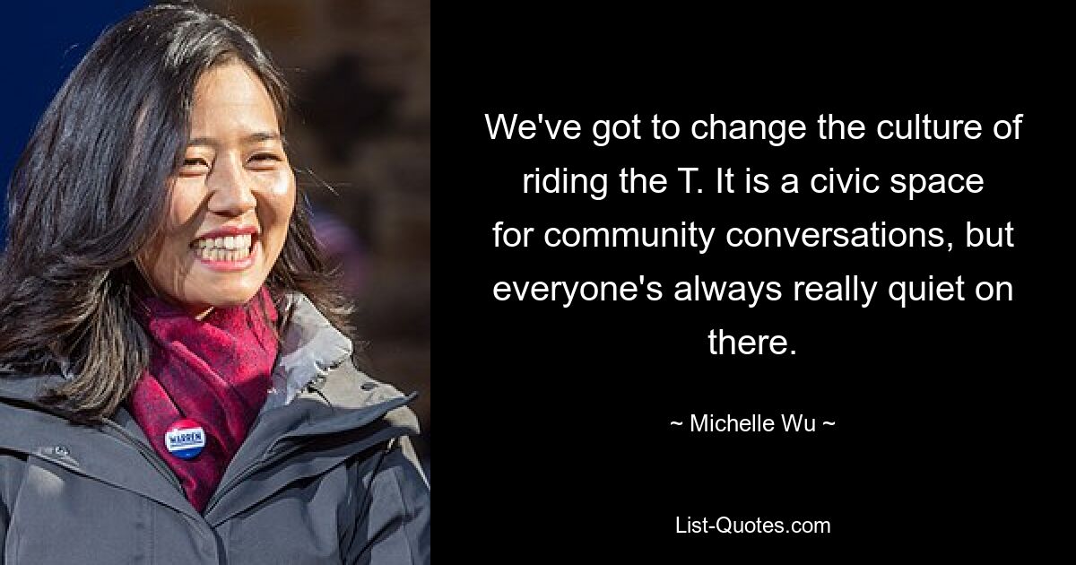 We've got to change the culture of riding the T. It is a civic space for community conversations, but everyone's always really quiet on there. — © Michelle Wu