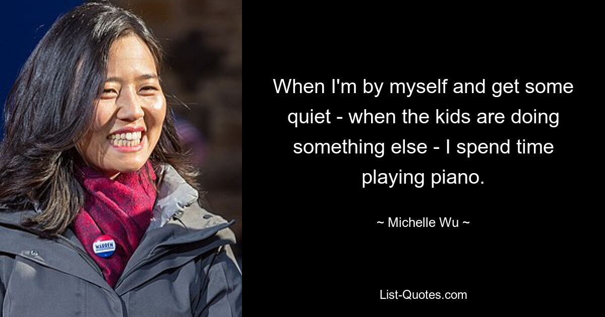 When I'm by myself and get some quiet - when the kids are doing something else - I spend time playing piano. — © Michelle Wu