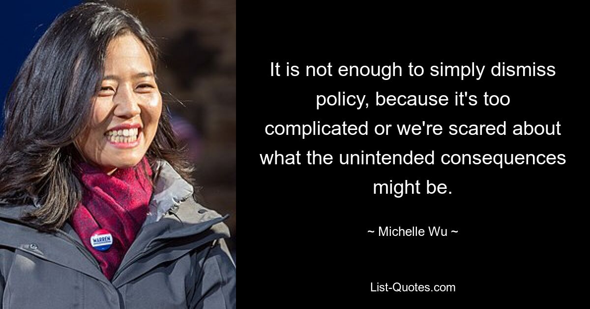 It is not enough to simply dismiss policy, because it's too complicated or we're scared about what the unintended consequences might be. — © Michelle Wu