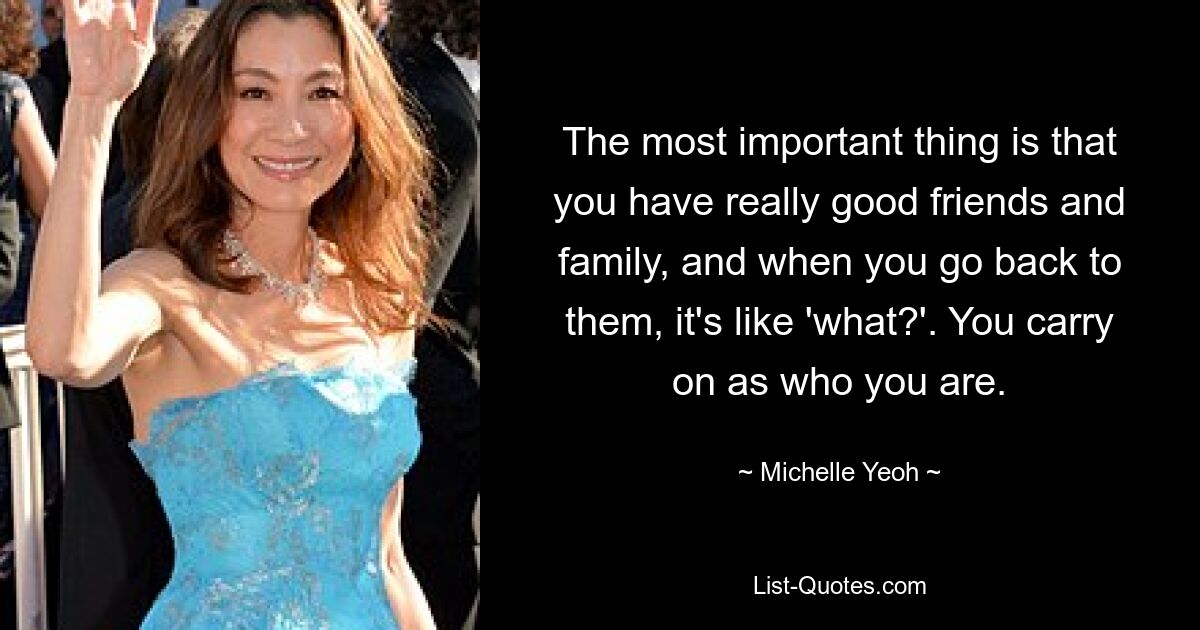 The most important thing is that you have really good friends and family, and when you go back to them, it's like 'what?'. You carry on as who you are. — © Michelle Yeoh