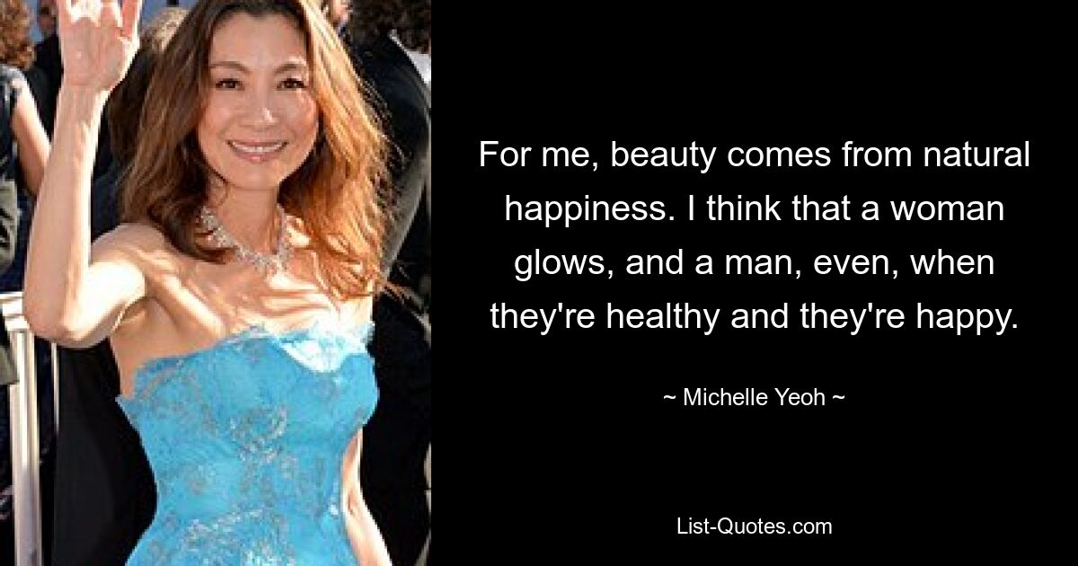 For me, beauty comes from natural happiness. I think that a woman glows, and a man, even, when they're healthy and they're happy. — © Michelle Yeoh