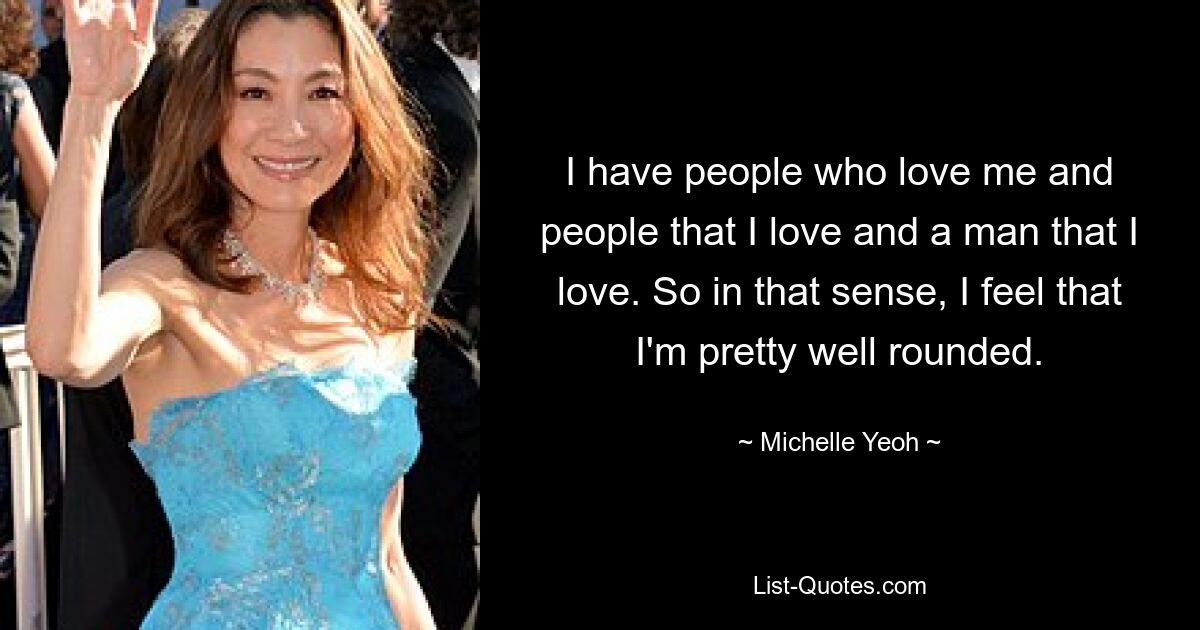 I have people who love me and people that I love and a man that I love. So in that sense, I feel that I'm pretty well rounded. — © Michelle Yeoh