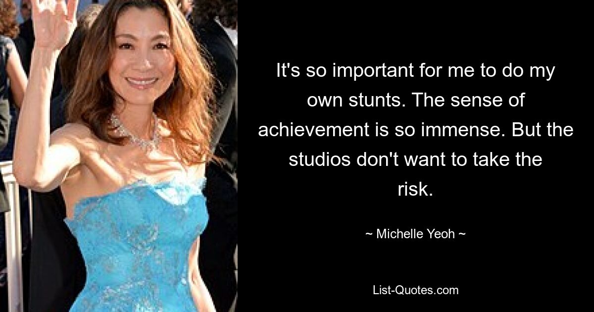 It's so important for me to do my own stunts. The sense of achievement is so immense. But the studios don't want to take the risk. — © Michelle Yeoh