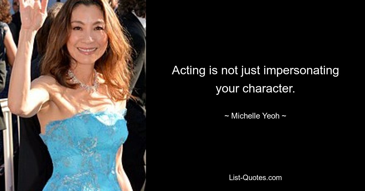 Acting is not just impersonating your character. — © Michelle Yeoh