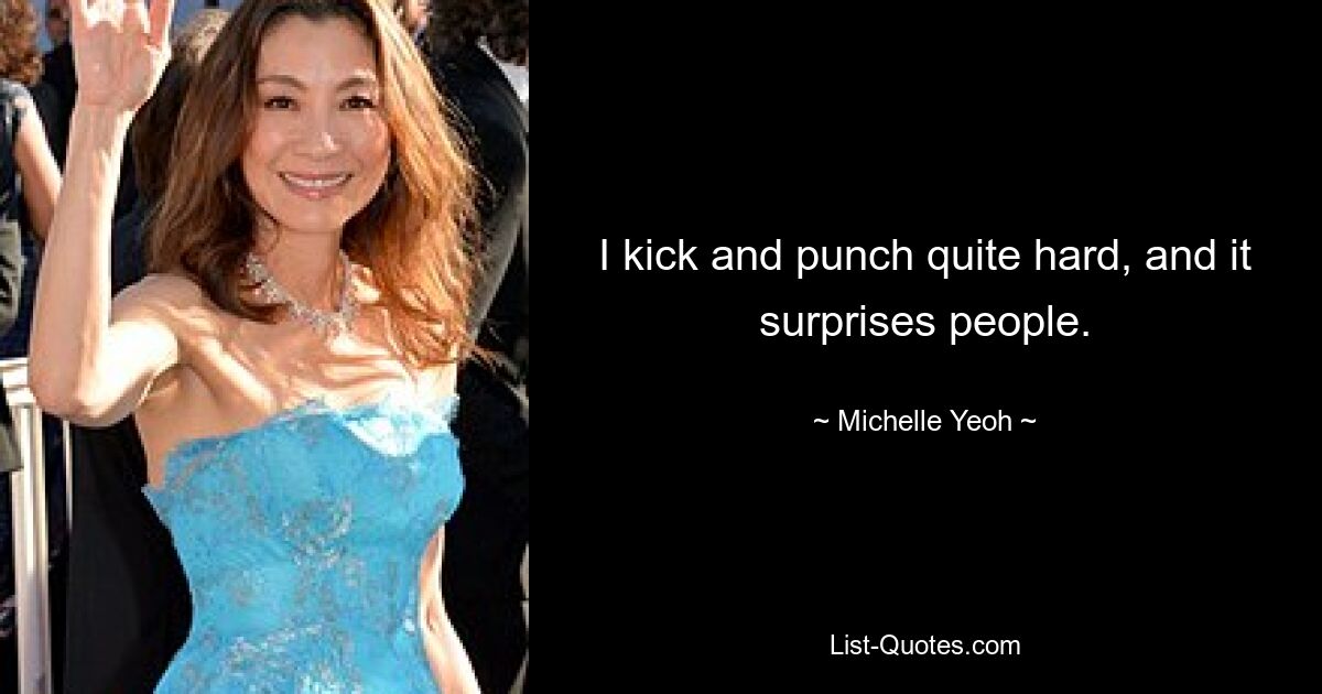 I kick and punch quite hard, and it surprises people. — © Michelle Yeoh