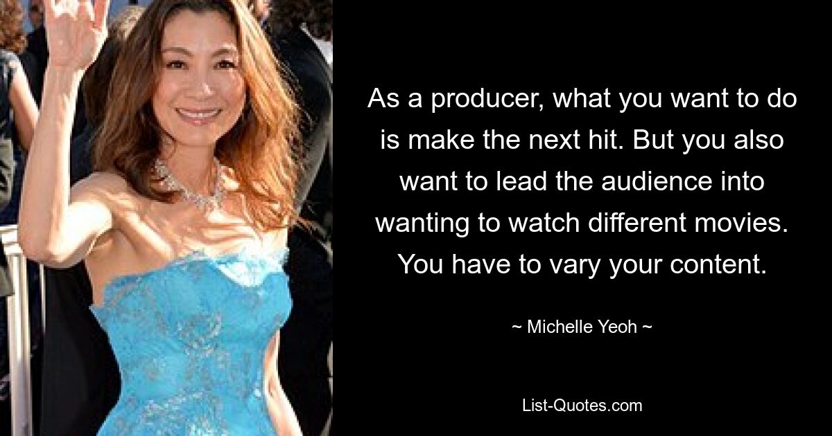 As a producer, what you want to do is make the next hit. But you also want to lead the audience into wanting to watch different movies. You have to vary your content. — © Michelle Yeoh