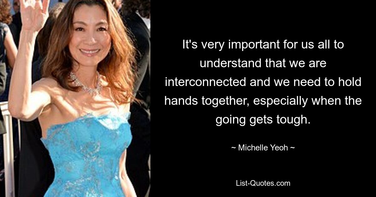 It's very important for us all to understand that we are interconnected and we need to hold hands together, especially when the going gets tough. — © Michelle Yeoh