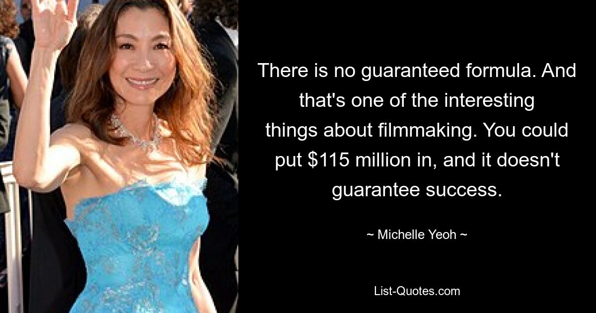 There is no guaranteed formula. And that's one of the interesting things about filmmaking. You could put $115 million in, and it doesn't guarantee success. — © Michelle Yeoh