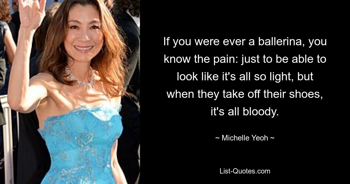 If you were ever a ballerina, you know the pain: just to be able to look like it's all so light, but when they take off their shoes, it's all bloody. — © Michelle Yeoh