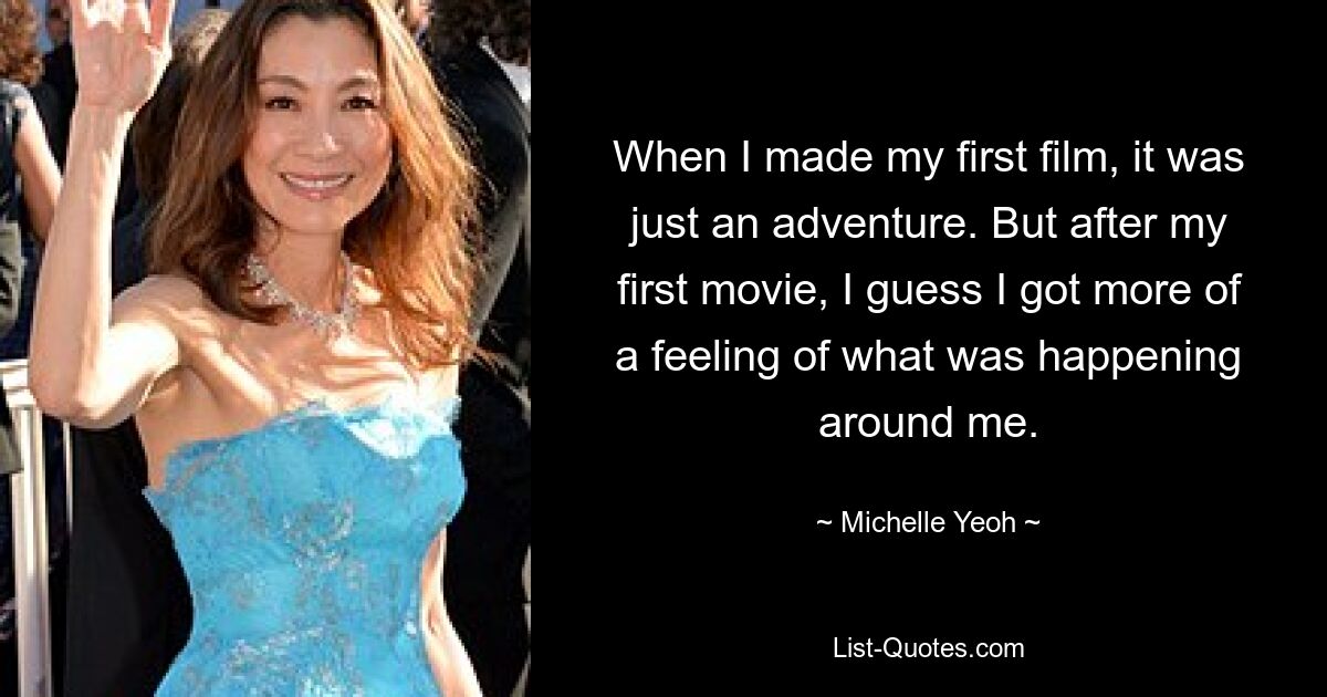 When I made my first film, it was just an adventure. But after my first movie, I guess I got more of a feeling of what was happening around me. — © Michelle Yeoh